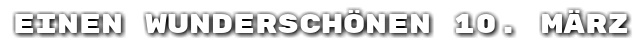 Einen wundersch�nen 10. M�rz